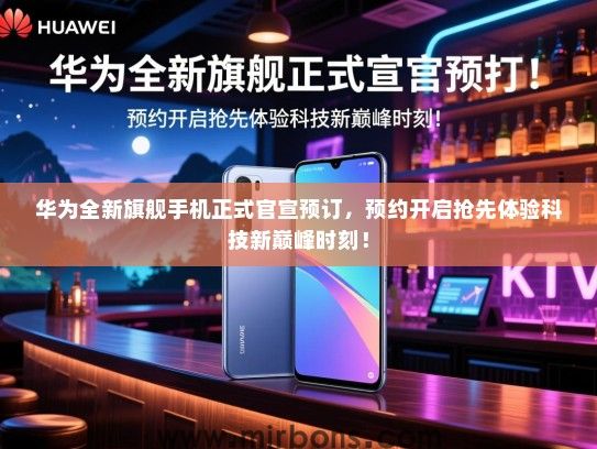 华为全新旗舰手机正式官宣预订，预约开启抢先体验科技新巅峰时刻！