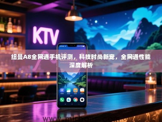 纽曼A8全网通手机评测，科技时尚新宠，全网通性能深度解析