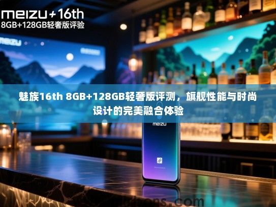 魅族16th 8GB+128GB轻奢版评测，旗舰性能与时尚设计的完美融合体验
