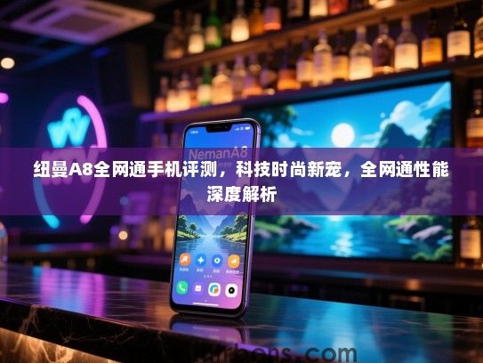 纽曼A8全网通手机评测，科技时尚新宠，全网通性能深度解析
