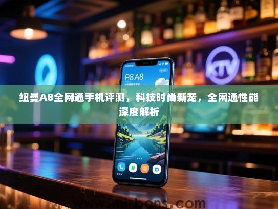 纽曼A8全网通手机评测，科技时尚新宠，全网通性能深度解析