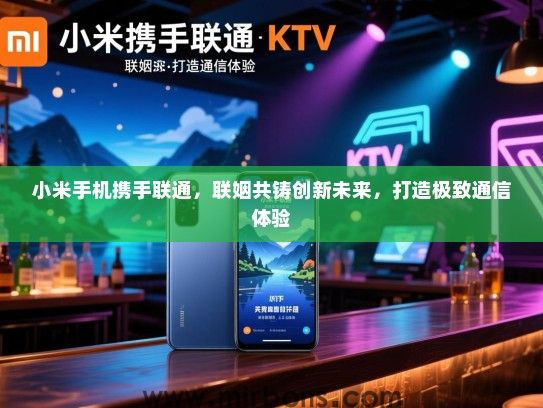 小米手机携手联通，联姻共铸创新未来，打造极致通信体验