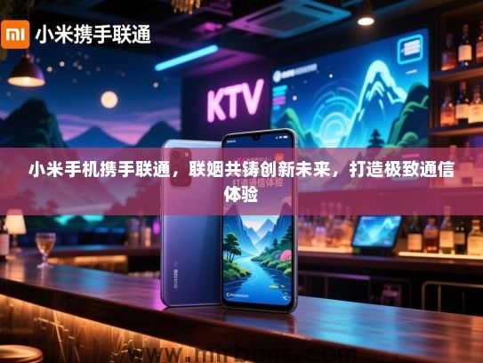 小米手机携手联通，联姻共铸创新未来，打造极致通信体验
