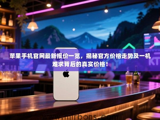 苹果手机官网最新报价一览，揭秘官方价格走势及一机难求背后的真实价格！