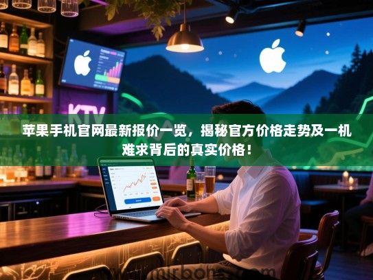 苹果手机官网最新报价一览，揭秘官方价格走势及一机难求背后的真实价格！