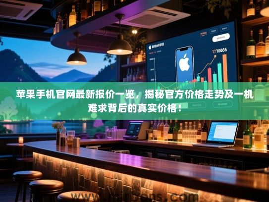 苹果手机官网最新报价一览，揭秘官方价格走势及一机难求背后的真实价格！