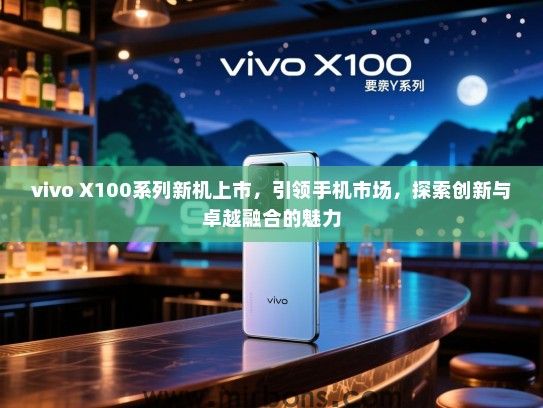 vivo X100系列新机上市，引领手机市场，探索创新与卓越融合的魅力