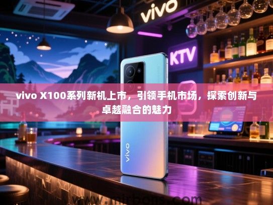 vivo X100系列新机上市，引领手机市场，探索创新与卓越融合的魅力