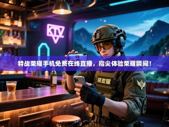 特战荣耀手机免费在线直播，指尖体验荣耀瞬间！