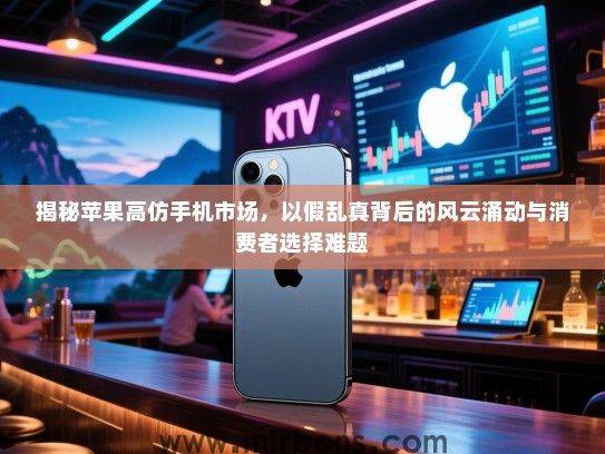 揭秘苹果高仿手机市场，以假乱真背后的风云涌动与消费者选择难题