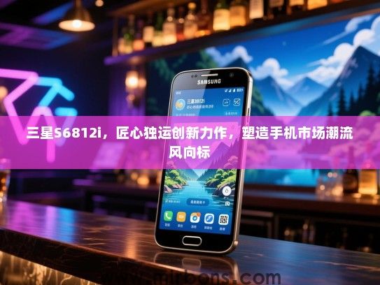 三星S6812i，匠心独运创新力作，塑造手机市场潮流风向标