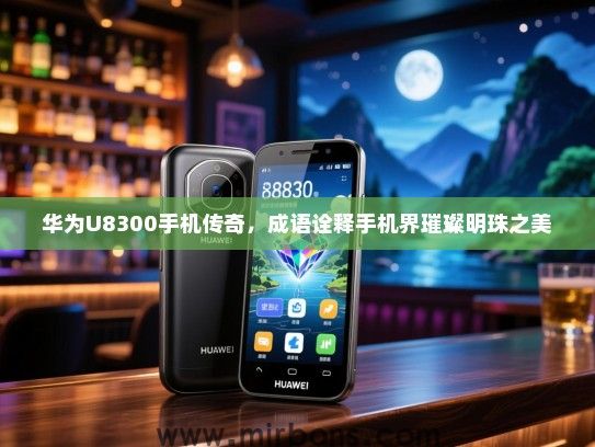 华为U8300手机传奇，成语诠释手机界璀璨明珠之美