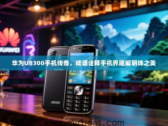 华为U8300手机传奇，成语诠释手机界璀璨明珠之美