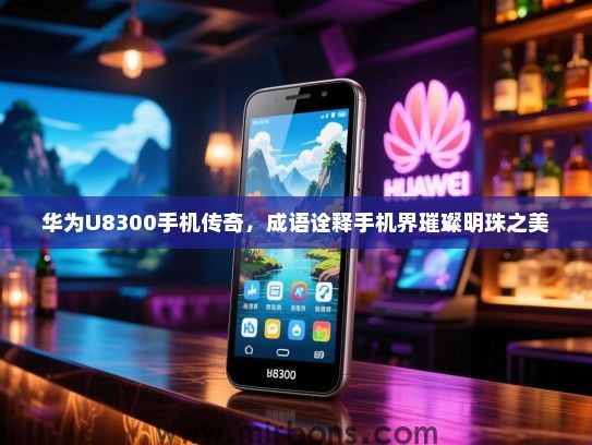 华为U8300手机传奇，成语诠释手机界璀璨明珠之美