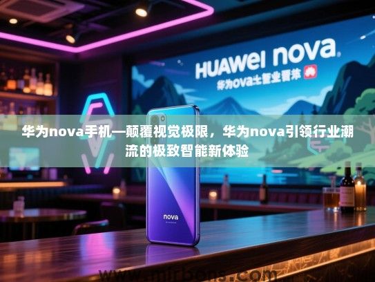 华为nova手机—颠覆视觉极限，华为nova引领行业潮流的极致智能新体验