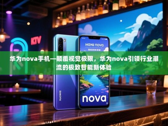 华为nova手机—颠覆视觉极限，华为nova引领行业潮流的极致智能新体验