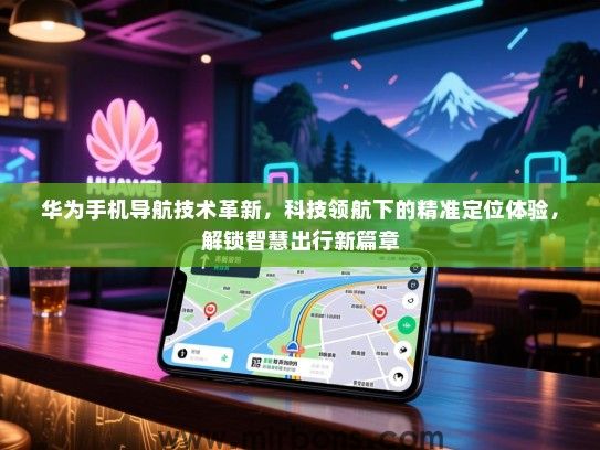 华为手机导航技术革新，科技领航下的精准定位体验，解锁智慧出行新篇章