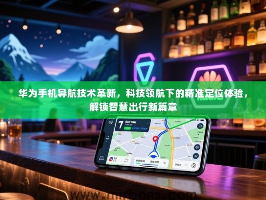 华为手机导航技术革新，科技领航下的精准定位体验，解锁智慧出行新篇章
