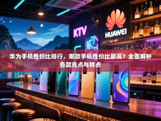 华为手机性价比排行，哪款手机性价比最高？全面解析各款亮点与特点