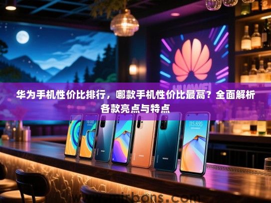 华为手机性价比排行，哪款手机性价比最高？全面解析各款亮点与特点