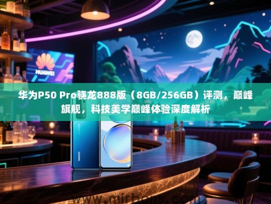 华为P50 Pro骁龙888版（8GB/256GB）评测，巅峰旗舰，科技美学巅峰体验深度解析