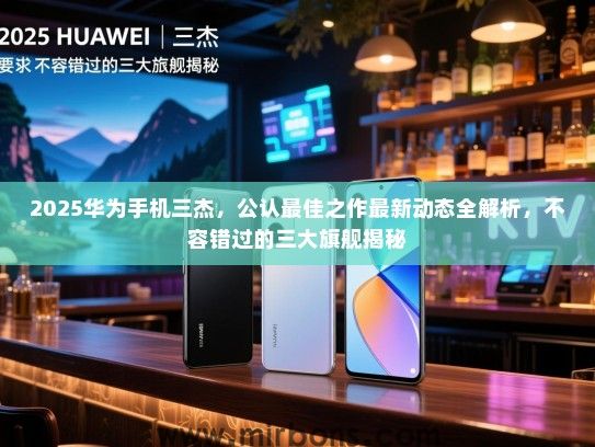 2025华为手机三杰，公认最佳之作最新动态全解析，不容错过的三大旗舰揭秘