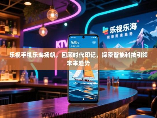 乐视手机乐海扬帆，回顾时代印记，探索智能科技引领未来趋势