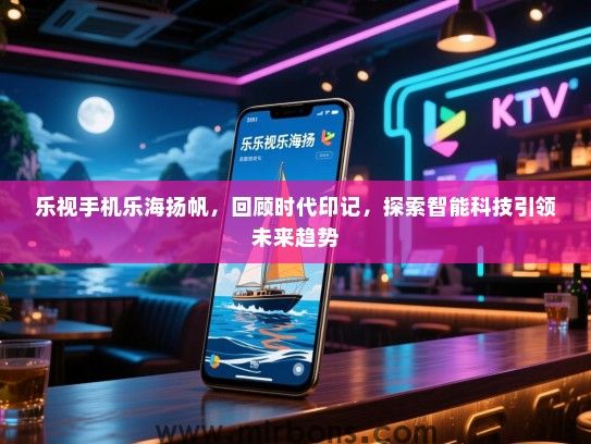乐视手机乐海扬帆，回顾时代印记，探索智能科技引领未来趋势