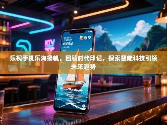 乐视手机乐海扬帆，回顾时代印记，探索智能科技引领未来趋势