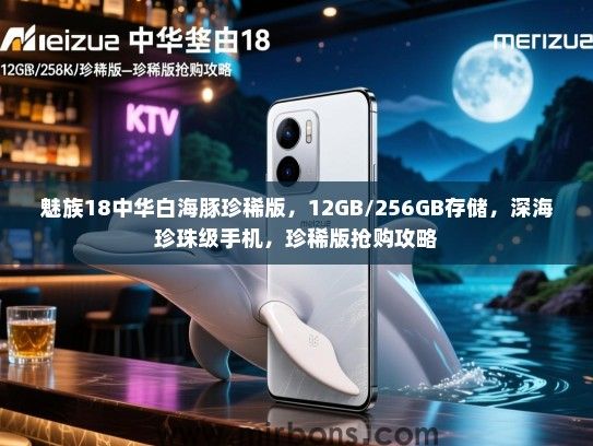 魅族18中华白海豚珍稀版，12GB/256GB存储，深海珍珠级手机，珍稀版抢购攻略