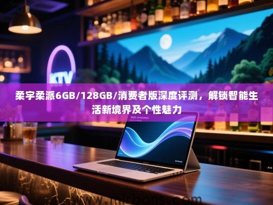 柔宇柔派6GB/128GB/消费者版深度评测，解锁智能生活新境界及个性魅力