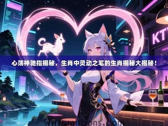 心荡神驰指揭秘，生肖中灵动之笔的生肖揭秘大揭秘！