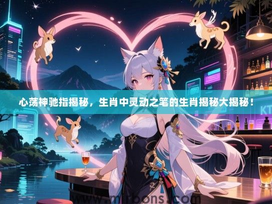 心荡神驰指揭秘，生肖中灵动之笔的生肖揭秘大揭秘！