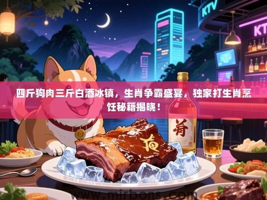 四斤狗肉三斤白酒冰镇，生肖争霸盛宴，独家打生肖烹饪秘籍揭晓！