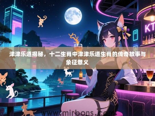 津津乐道揭秘，十二生肖中津津乐道生肖的传奇故事与象征意义