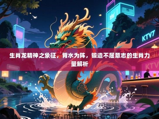 生肖龙精神之象征，背水为阵，锻造不屈意志的生肖力量解析