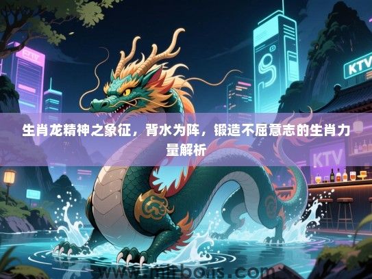 生肖龙精神之象征，背水为阵，锻造不屈意志的生肖力量解析