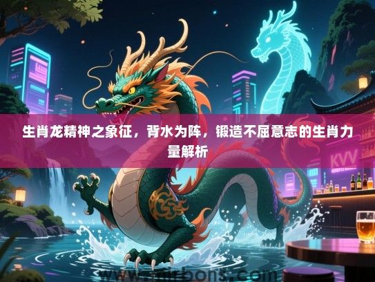 生肖龙精神之象征，背水为阵，锻造不屈意志的生肖力量解析