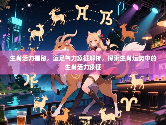 生肖活力揭秘,运足气力象征解析,探索生肖运势中的生肖活力象征 生肖活力揭秘,运足气力象征解析,探索生肖运势中的生肖活力象征