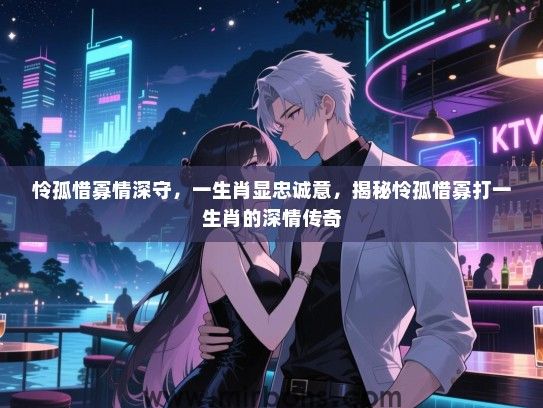 怜孤惜寡情深守,一生肖显忠诚意,揭秘怜孤惜寡打一生肖的深情传奇 怜孤惜寡情深守,一生肖显忠诚意,揭秘怜孤惜寡打一生肖的深情传奇