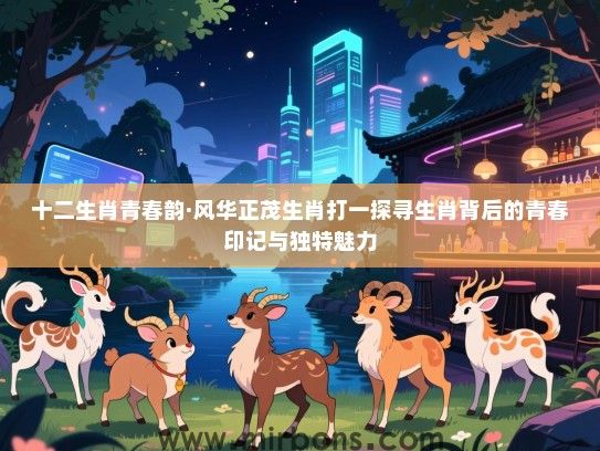 十二生肖青春韵·风华正茂生肖打一探寻生肖背后的青春印记与独特魅力 十二生肖青春韵·风华正茂生肖打一探寻生肖背后的青春印记与独特魅力
