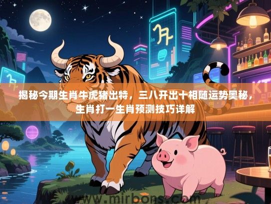 揭秘今期生肖牛虎猪出特,三八开出十相随运势奥秘,生肖打一生肖预测技巧详解 揭秘今期生肖牛虎猪出特,三八开出十相随运势奥秘,生肖打一生肖预测技巧详解