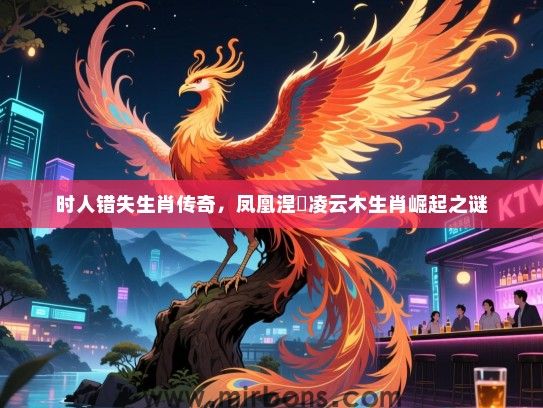 时人错失生肖传奇,凤凰涅槃凌云木生肖崛起之谜 时人错失生肖传奇,凤凰涅槃凌云木生肖崛起之谜