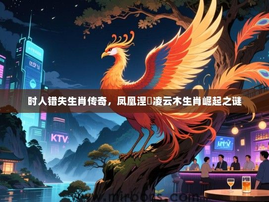 时人错失生肖传奇,凤凰涅槃凌云木生肖崛起之谜 时人错失生肖传奇,凤凰涅槃凌云木生肖崛起之谜