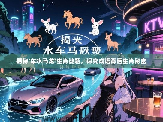 揭秘‘车水马龙’生肖谜题,探究成语背后生肖秘密 揭秘‘车水马龙’生肖谜题,探究成语背后生肖秘密