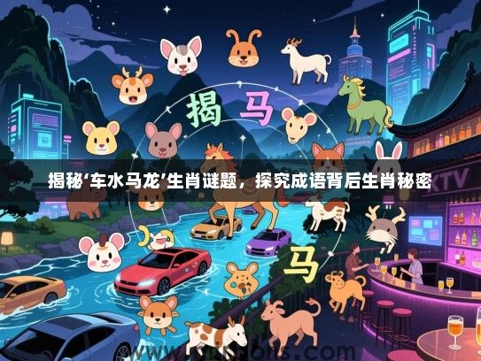 揭秘‘车水马龙’生肖谜题,探究成语背后生肖秘密 揭秘‘车水马龙’生肖谜题,探究成语背后生肖秘密