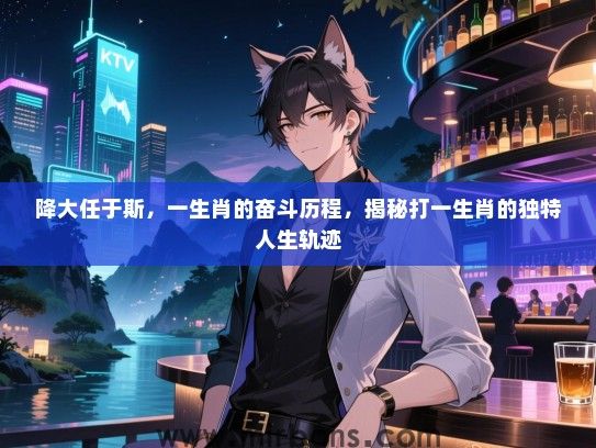 降大任于斯,一生肖的奋斗历程,揭秘打一生肖的独特人生轨迹 降大任于斯,一生肖的奋斗历程,揭秘打一生肖的独特人生轨迹