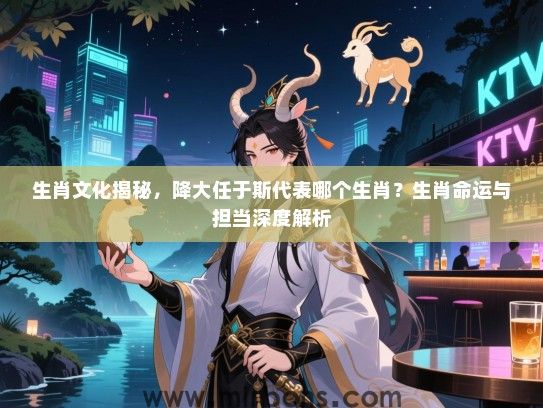 生肖文化揭秘,降大任于斯代表哪个生肖?生肖命运与担当深度解析 生肖文化揭秘,降大任于斯代表哪个生肖?生肖命运与担当深度解析