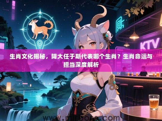 生肖文化揭秘,降大任于斯代表哪个生肖?生肖命运与担当深度解析 生肖文化揭秘,降大任于斯代表哪个生肖?生肖命运与担当深度解析