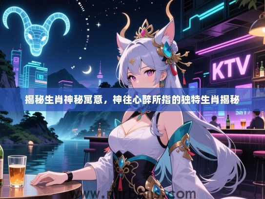 揭秘生肖神秘寓意,神往心醉所指的独特生肖揭秘 揭秘生肖神秘寓意,神往心醉所指的独特生肖揭秘